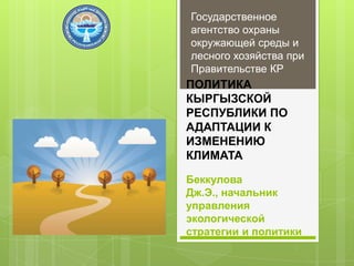 Государственное
агентство охраны
окружающей среды и
лесного хозяйства при
Правительстве КР

ПОЛИТИКА
КЫРГЫЗСКОЙ
РЕСПУБЛИКИ ПО
АДАПТАЦИИ К
ИЗМЕНЕНИЮ
КЛИМАТА
Беккулова
Дж.Э., начальник
управления
экологической
стратегии и политики

 