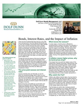Dolf Dunn Wealth Management, LLC
Dolf Dunn, CPA/PFS,CFP®,CPWA®,CDFA
Private Wealth Manager
11330 Vanstory Drive
Suite 101
Huntersville, NC 28078
704-897-0482
dolf@dolfdunn.com
www.dolfdunn.com
Bonds, Interest Rates, and the Impact of Inflation
March 11, 2014
There are two fundamental ways that you can profit
from owning bonds: from the interest that bonds pay,
or from any increase in the bond's price. Many people
who invest in bonds because they want a steady
stream of income are surprised to learn that bond
prices can fluctuate, just as they do with any security
traded in the secondary market. If you sell a bond
before its maturity date, you may get more than its
face value; you could also receive less if you must
sell when bond prices are down. The closer the bond
is to its maturity date, the closer to its face value the
price is likely to be.
Though the ups and downs of the bond market are
not usually as dramatic as the movements of the
stock market, they can still have a significant impact
on your overall return. If you're considering investing
in bonds, either directly or through a mutual fund or
exchange-traded fund, it's important to understand
how bonds behave and what can affect your
investment in them.
The price-yield seesaw and interest
rates
Just as a bond's price can fluctuate, so can its
yield--its overall percentage rate of return on your
investment at any given time. A typical bond's coupon
rate--the annual interest rate it pays--is fixed.
However, the yield isn't, because the yield percentage
depends not only on a bond's coupon rate but also on
changes in its price.
Both bond prices and yields go up and down, but
there's an important rule to remember about the
relationship between the two: They move in opposite
directions, much like a seesaw. When a bond's price
goes up, its yield goes down, even though the coupon
rate hasn't changed. The opposite is true as well:
When a bond's price drops, its yield goes up.
That's true not only for individual bonds but also the
bond market as a whole. When bond prices rise,
yields in general fall, and vice versa.
What moves the seesaw?
In some cases, a bond's price is affected by
something that is unique to its issuer--for example, a
change in the bond's rating. However, other factors
have an impact on all bonds. The twin factors that
affect a bond's price are inflation and changing
interest rates. A rise in either interest rates or the
inflation rate will tend to cause bond prices to drop.
Inflation and interest rates behave similarly to bond
yields, moving in the opposite direction from bond
prices.
If inflation means higher prices, why
do bond prices drop?
The answer has to do with the relative value of the
interest that a specific bond pays. Rising prices over
time reduce the purchasing power of each interest
payment a bond makes. Let's say a five-year bond
pays $400 every six months. Inflation means that
$400 will buy less five years from now. When
investors worry that a bond's yield won't keep up with
the rising costs of inflation, the price of the bond
drops because there is less investor demand for it.
Why watch the Fed?
Inflation also affects interest rates. If you've heard a
news commentator talk about the Federal Reserve
Board raising or lowering interest rates, you may not
have paid much attention unless you were about to
buy a house or take out a loan. However, the Fed's
decisions on interest rates can also have an impact
on the market value of your bonds.
The Fed takes an active role in trying to prevent
inflation from spiraling out of control. When the Fed
gets concerned that the rate of inflation is rising, it
may decide to raise interest rates. Why? To try to
slow the economy by making it more expensive to
borrow money. For example, when interest rates on
mortgages go up, fewer people can afford to buy
The inflation/interest rate
cycle at a glance
• When prices rise,
bondholders worry that
the interest they're paid
won't buy as much.
• To control inflation, the
Fed may raise interest
rates to get investors to
purchase bonds.
• When interest rates go
up, borrowing costs rise.
Economic growth and
spending tend to slow.
• With less demand for
goods and services,
inflation levels off or
falls. Bond investors
worry less about the
buying power of future
interest payments. They
may accept lower
interest rates on bonds,
and prices of older
bonds with higher
interest rates tend to
rise.
• Interest rates in general
fall, fueling economic
growth and potentially
new inflation.
Page 1 of 2, see disclaimer on final page
 