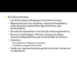  Escultura Arcaica.
 Las dimensiones sobrepasan el tamaño humano.
 Representación muy simplista, impera la frontalidad y
cierta herencia esquemática (geometrismo, ojos
almendrados).
 Se trata de representar músculos de manera geométrica.
 No son un solo bloque. Piernas y brazos son piezas
macizas independientes que se ensamblan en el torso.
 Destacan:
▪ Kouros/Kouroi: Imágenes masculinas.
▪ Kore/Korai: imágenes femeninas.
 Suelen ser representaciones genéricas del ser humano en
su edad joven.
 