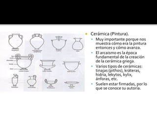  Cerámica (Pintura).
 Muy importante porque nos
muestra cómo era la pintura
entonces y cómo avanza.
 El arcaismo es la época
fundamental de la creación
de la cerámica griega.
 Varios tipos de cerámicas:
tinajas (pithos), kráteras,
hidria, lekytos, kylix,
ánforas, etc.
 Suelen estar firmadas, por lo
que se conoce su autoría.
 