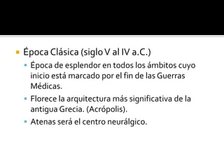 Época Clásica (sigloV al IV a.C.)
 Época de esplendor en todos los ámbitos cuyo
inicio está marcado por el fin de las Guerras
Médicas.
 Florece la arquitectura más significativa de la
antigua Grecia. (Acrópolis).
 Atenas será el centro neurálgico.
 