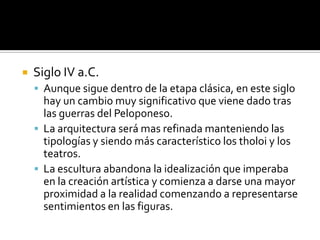  Siglo IV a.C.
 Aunque sigue dentro de la etapa clásica, en este siglo
hay un cambio muy significativo que viene dado tras
las guerras del Peloponeso.
 La arquitectura será mas refinada manteniendo las
tipologías y siendo más característico los tholoi y los
teatros.
 La escultura abandona la idealización que imperaba
en la creación artística y comienza a darse una mayor
proximidad a la realidad comenzando a representarse
sentimientos en las figuras.
 