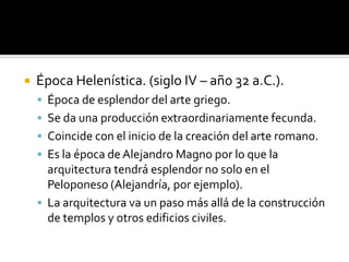  Época Helenística. (siglo IV – año 32 a.C.).
 Época de esplendor del arte griego.
 Se da una producción extraordinariamente fecunda.
 Coincide con el inicio de la creación del arte romano.
 Es la época deAlejandro Magno por lo que la
arquitectura tendrá esplendor no solo en el
Peloponeso (Alejandría, por ejemplo).
 La arquitectura va un paso más allá de la construcción
de templos y otros edificios civiles.
 