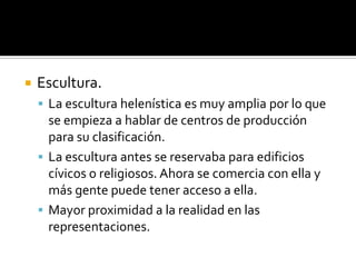  Escultura.
 La escultura helenística es muy amplia por lo que
se empieza a hablar de centros de producción
para su clasificación.
 La escultura antes se reservaba para edificios
cívicos o religiosos. Ahora se comercia con ella y
más gente puede tener acceso a ella.
 Mayor proximidad a la realidad en las
representaciones.
 