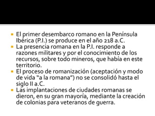  El primer desembarco romano en la Península
Ibérica (P.I.) se produce en el año 218 a.C.
 La presencia romana en la P.I. responde a
razones militares y por el conocimiento de los
recursos, sobre todo mineros, que había en este
territorio.
 El proceso de romanización (aceptación y modo
de vida “a la romana”) no se consolidó hasta el
siglo II a.C.
 Las implantaciones de ciudades romanas se
dieron, en su gran mayoría, mediante la creación
de colonias para veteranos de guerra.
 