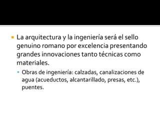  La arquitectura y la ingeniería será el sello
genuino romano por excelencia presentando
grandes innovaciones tanto técnicas como
materiales.
 Obras de ingeniería: calzadas, canalizaciones de
agua (acueductos, alcantarillado, presas, etc.),
puentes.
 