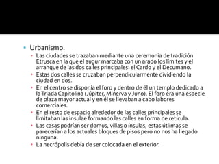  Urbanismo.
▪ Las ciudades se trazaban mediante una ceremonia de tradición
Etrusca en la que el augur marcaba con un arado los límites y el
arranque de las dos calles principales: el Cardo y el Decumano.
▪ Estas dos calles se cruzaban perpendicularmente dividiendo la
ciudad en dos.
▪ En el centro se disponía el foro y dentro de él un templo dedicado a
laTriada Capitolina (Júpiter, Minerva y Juno). El foro era una especie
de plaza mayor actual y en él se llevaban a cabo labores
comerciales.
▪ En el resto de espacio alrededor de las calles principales se
limitaban las insulae formando las calles en forma de retícula.
▪ Las casas podrían ser domus, villas o ínsulas, estas útlimas se
parecerían a los actuales bloques de pisos pero no nos ha llegado
ninguna.
▪ La necrópolis debía de ser colocada en el exterior.
 