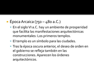  ÉpocaArcaica (750 – 480 a.C.)
 En el sigloVI a.C. hay un ambiente de prosperidad
que facilita las manifestaciones arquitectónicas
monumentales: Los primeros templos.
 El templo es un símbolo para las ciudades.
 Tras la época oscura anterior, el deseo de orden en
el gobierno se refleja también en las
construcciones. Aparecen los órdenes
arquitectónicos.
 