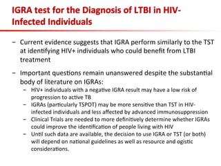 IGRA	
  test	
  for	
  the	
  Diagnosis	
  of	
  LTBI	
  in	
  HIV-­‐
Infected	
  Individuals	
  
-  Current	
  evidence	
  suggests	
  that	
  IGRA	
  perform	
  similarly	
  to	
  the	
  TST	
  
at	
  iden3fying	
  HIV+	
  individuals	
  who	
  could	
  beneﬁt	
  from	
  LTBI	
  
treatment	
  	
  
-  Important	
  ques3ons	
  remain	
  unanswered	
  despite	
  the	
  substan3al	
  
body	
  of	
  literature	
  on	
  IGRAs:	
  
-  HIV+	
  individuals	
  with	
  a	
  nega3ve	
  IGRA	
  result	
  may	
  have	
  a	
  low	
  risk	
  of	
  
progression	
  to	
  ac3ve	
  TB	
  
-  IGRAs	
  (par3cularly	
  TSPOT)	
  may	
  be	
  more	
  sensi3ve	
  than	
  TST	
  in	
  HIV-­‐
infected	
  individuals	
  and	
  less	
  aﬀected	
  by	
  advanced	
  immunosuppression	
  	
  
-  Clinical	
  Trials	
  are	
  needed	
  to	
  more	
  deﬁni3vely	
  determine	
  whether	
  IGRAs	
  
could	
  improve	
  the	
  iden3ﬁca3on	
  of	
  people	
  living	
  with	
  HIV	
  
-  Un3l	
  such	
  data	
  are	
  available,	
  the	
  decision	
  to	
  use	
  IGRA	
  or	
  TST	
  (or	
  both)	
  
will	
  depend	
  on	
  na3onal	
  guidelines	
  as	
  well	
  as	
  resource	
  and	
  ogis3c	
  
considera3ons.	
  
 