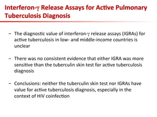 -  The	
  diagnos3c	
  value	
  of	
  interferon-­‐γ	
  release	
  assays	
  (IGRAs)	
  for	
  
ac3ve	
  tuberculosis	
  in	
  low-­‐	
  and	
  middle-­‐income	
  countries	
  is	
  
unclear	
  
-  There	
  was	
  no	
  consistent	
  evidence	
  that	
  either	
  IGRA	
  was	
  more	
  
sensi3ve	
  than	
  the	
  tuberculin	
  skin	
  test	
  for	
  ac3ve	
  tuberculosis	
  
diagnosis	
  
-  Conclusions:	
  neither	
  the	
  tuberculin	
  skin	
  test	
  nor	
  IGRAs	
  have	
  
value	
  for	
  ac3ve	
  tuberculosis	
  diagnosis,	
  especially	
  in	
  the	
  
context	
  of	
  HIV	
  coinfec3on	
  
Interferon-­‐γ	
  Release	
  Assays	
  for	
  Ac;ve	
  Pulmonary	
  
Tuberculosis	
  Diagnosis	
  
 
