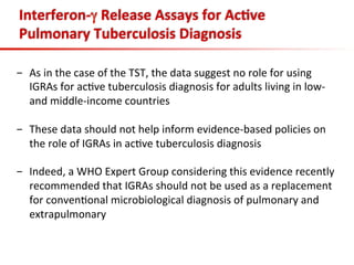 Interferon-­‐γ	
  Release	
  Assays	
  for	
  Ac;ve	
  
Pulmonary	
  Tuberculosis	
  Diagnosis	
  
	
  
-  As	
  in	
  the	
  case	
  of	
  the	
  TST,	
  the	
  data	
  suggest	
  no	
  role	
  for	
  using	
  
IGRAs	
  for	
  ac3ve	
  tuberculosis	
  diagnosis	
  for	
  adults	
  living	
  in	
  low-­‐	
  
and	
  middle-­‐income	
  countries	
  
-  These	
  data	
  should	
  not	
  help	
  inform	
  evidence-­‐based	
  policies	
  on	
  
the	
  role	
  of	
  IGRAs	
  in	
  ac3ve	
  tuberculosis	
  diagnosis	
  	
  
-  Indeed,	
  a	
  WHO	
  Expert	
  Group	
  considering	
  this	
  evidence	
  recently	
  
recommended	
  that	
  IGRAs	
  should	
  not	
  be	
  used	
  as	
  a	
  replacement	
  
for	
  conven3onal	
  microbiological	
  diagnosis	
  of	
  pulmonary	
  and	
  
extrapulmonary	
  
 
