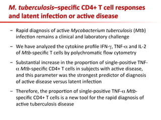  
M.	
  tuberculosis–speciﬁc	
  CD4+	
  T	
  cell	
  responses	
  
and	
  latent	
  infec;on	
  or	
  ac;ve	
  disease	
  
-  Rapid	
  diagnosis	
  of	
  ac3ve	
  Mycobacterium	
  tuberculosis	
  (Mtb)	
  
infec3on	
  remains	
  a	
  clinical	
  and	
  laboratory	
  challenge	
  
	
  
-  We	
  have	
  analyzed	
  the	
  cytokine	
  proﬁle	
  IFN-­‐γ,	
  TNF-­‐α	
  and	
  IL-­‐2	
  
of	
  Mtb-­‐speciﬁc	
  T	
  cells	
  by	
  polychroma3c	
  ﬂow	
  cytometry	
  
-  Substan3al	
  increase	
  in	
  the	
  propor3on	
  of	
  single-­‐posi3ve	
  TNF-­‐
α	
  Mtb-­‐speciﬁc	
  CD4+	
  T	
  cells	
  in	
  subjects	
  with	
  ac3ve	
  disease,	
  
and	
  this	
  parameter	
  was	
  the	
  strongest	
  predictor	
  of	
  diagnosis	
  
of	
  ac3ve	
  disease	
  versus	
  latent	
  infec3on	
  
-  Therefore,	
  the	
  propor3on	
  of	
  single-­‐posi3ve	
  TNF-­‐α	
  Mtb-­‐
speciﬁc	
  CD4+	
  T	
  cells	
  is	
  a	
  new	
  tool	
  for	
  the	
  rapid	
  diagnosis	
  of	
  
ac3ve	
  tuberculosis	
  disease	
  
 