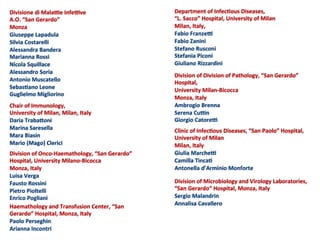 Division	
  of	
  Onco-­‐Haemathology,	
  “San	
  Gerardo”	
  
Hospital,	
  University	
  Milano-­‐Bicocca	
  
Monza,	
  Italy	
  
Luisa	
  Verga	
  
Fausto	
  Rossini	
  
Pietro	
  Pioltelli	
  
Enrico	
  Pogliani	
  
	
  
	
  
Division	
  of	
  Division	
  of	
  Pathology,	
  “San	
  Gerardo”	
  
Hospital,	
  	
  
University	
  Milan-­‐Bicocca	
  
Monza,	
  Italy	
  
Ambrogio	
  Brenna	
  
Serena	
  Cu`n	
  
Giorgio	
  Catore`	
  
	
  
	
  
Division	
  of	
  Microbiology	
  and	
  Virology	
  Laboratories,	
  
“San	
  Gerardo”	
  Hospital,	
  Monza,	
  Italy	
  
Sergio	
  Malandrin	
  
Annalisa	
  Cavallero	
  
	
  
	
  
Haemathology	
  and	
  Transfusion	
  Center,	
  “San	
  
Gerardo”	
  Hospital,	
  Monza,	
  Italy	
  
Paolo	
  Perseghin	
  
Arianna	
  Incontri	
  
	
  
Chair	
  of	
  Immunology,	
  
University	
  of	
  Milan,	
  Milan,	
  Italy	
  
Daria	
  Trabaaoni	
  
Marina	
  Saresella	
  
Mara	
  Biasin	
  
Mario	
  (Mago)	
  Clerici	
  
Department	
  of	
  Infec;ous	
  Diseases,	
  	
  
“L.	
  Sacco”	
  Hospital,	
  University	
  of	
  Milan	
  
Milan,	
  Italy,	
  	
  
Fabio	
  Franze`	
  
Fabio	
  Zanini	
  
Stefano	
  Rusconi	
  
Stefania	
  Piconi	
  
Giuliano	
  Rizzardini	
  
	
  
	
  
Clinic	
  of	
  Infec;ous	
  Diseases,	
  “San	
  Paolo”	
  Hospital,	
  
University	
  of	
  Milan	
  
Milan,	
  Italy	
  
Giulia	
  Marche`	
  	
  
Camilla	
  Tinca;	
  
Antonella	
  d’Arminio	
  Monforte	
  
	
  
Divisione	
  di	
  Mala`e	
  Infe`ve	
  
A.O.	
  “San	
  Gerardo”	
  
Monza	
  
Giuseppe	
  Lapadula	
  
Silvia	
  Costarelli	
  
Alessandra	
  Bandera	
  
Marianna	
  Rossi	
  
Nicola	
  Squillace	
  
Alessandro	
  Soria	
  
Antonio	
  Muscatello	
  
Sebas;ano	
  Leone	
  
Guglielmo	
  Migliorino	
  
 