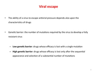 Viral	
  escape	
  
•  The	
  ability	
  of	
  a	
  virus	
  to	
  escape	
  an6viral	
  pressure	
  depends	
  also	
  upon	
  the	
  
characteris6cs	
  of	
  drugs	
  
•  Gene6c	
  barrier:	
  the	
  number	
  of	
  muta6ons	
  required	
  by	
  the	
  virus	
  to	
  develop	
  a	
  fully	
  
resistant	
  virus	
  
–  Low	
  gene8c	
  barrier:	
  drugs	
  whose	
  eﬃcacy	
  is	
  lost	
  with	
  a	
  single	
  muta6on	
  
–  High	
  gene8c	
  barrier:	
  drugs	
  whose	
  eﬃcacy	
  is	
  lost	
  only	
  aAer	
  the	
  sequen6al	
  
appearance	
  and	
  selec6on	
  of	
  a	
  substan6al	
  number	
  of	
  muta6ons	
  
3	
  
 