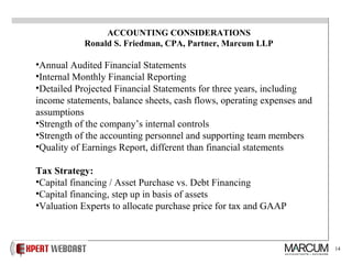 14
ACCOUNTING CONSIDERATIONS
Ronald S. Friedman, CPA, Partner, Marcum LLP
•Annual Audited Financial Statements
•Internal Monthly Financial Reporting
•Detailed Projected Financial Statements for three years, including
income statements, balance sheets, cash flows, operating expenses and
assumptions
•Strength of the company’s internal controls
•Strength of the accounting personnel and supporting team members
•Quality of Earnings Report, different than financial statements
Tax Strategy:
•Capital financing / Asset Purchase vs. Debt Financing
•Capital financing, step up in basis of assets
•Valuation Experts to allocate purchase price for tax and GAAP
 