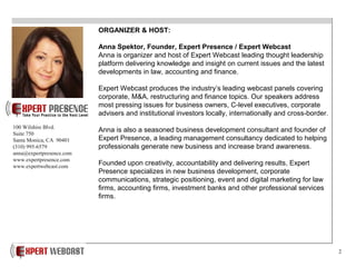 2
ORGANIZER & HOST:
Anna Spektor, Founder, Expert Presence / Expert Webcast
Anna is organizer and host of Expert Webcast leading thought leadership
platform delivering knowledge and insight on current issues and the latest
developments in law, accounting and finance.
Expert Webcast produces the industry’s leading webcast panels covering
corporate, M&A, restructuring and finance topics. Our speakers address
most pressing issues for business owners, C-level executives, corporate
advisers and institutional investors locally, internationally and cross-border.
Anna is also a seasoned business development consultant and founder of
Expert Presence, a leading management consultancy dedicated to helping
professionals generate new business and increase brand awareness.
Founded upon creativity, accountability and delivering results, Expert
Presence specializes in new business development, corporate
communications, strategic positioning, event and digital marketing for law
firms, accounting firms, investment banks and other professional services
firms.
100 Wilshire Blvd.
Suite 750
Santa Monica, CA 90401
(310) 995-6579
anna@expertpresence.com
www.expertpresence.com
www.expertwebcast.com
 