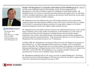 4
Panelist: Neil Morganbesser is co-Founder and President & CEO of DelMorgan & Co. where he
provides senior leadership within the firm and helps oversee all client engagements. Mr.
Morganbesser is also CEO of Globalist Capital LLC, DelMorgan’s broker-dealer affiliate. Mr.
Morganbesser has over 20 years of experience providing financial and strategic advice to a full range
of clients, including entrepreneurs, large corporations, governments, family businesses, private equity
funds, and special committees of public companies.
Mr. Morganbesser has been affiliated with some of the leading institutions in the world, and his
experience ranges from representing the offshore owners in the sale of a small, private U.S. company
for $10 million to representing the special committee of a large, public company in a $9 billion
negotiated management buyout with a highly complex financial structure.
Mr. Morganbesser has truly global experience with the most sophisticated transactions, across a broad
range of industries and in a large number of jurisdictions, as the lead banker on a wide variety of
transactional and other advisory assignments, including domestic and cross-border mergers,
acquisitions, joint ventures, sales and divestitures, restructurings, special committee assignments,
unsolicited acquisitions and hostile defense. With transactional experience in over 30 countries, Mr.
Morganbesser has successfully advised on over 75 transactions.
Until May 2008, Mr. Morganbesser was the head of West Coast and Asia Mergers & Acquisitions at
Bear Stearns & Co., as a Senior Managing Director based in Los Angeles. Prior to joining Bear
Stearns in May 2001, Mr. Morganbesser was an investment banker in the Mergers, Acquisitions and
Restructuring Department at Morgan Stanley (in New York from 1993-1998 and in Los Angeles from
1998-2001). From 1990-1993, Mr. Morganbesser was a corporate and M&A attorney at the
preeminent New York law firm of Wachtell, Lipton, Rosen & Katz.
Mr. Morganbesser graduated with an A.B. magna cum laude in Applied Mathematics / Economics
from Harvard University (Phi Beta Kappa) in 1986 and received his J.D. and M.B.A. degrees (Order
of the Coif, with honors) from Stanford University in 1990.
100 Wilshire Blvd.
Suite 750
Santa Monica, CA 90401
(310) 319-2000
nm@delmorganco.com
www.delmorganco.com
 