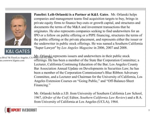 5
Panelist: Leib Orlanski is a Partner at K&L Gates. Mr. Orlanski helps
companies and management teams find acquisition targets to buy, brings in
private equity firms to finance buy-outs or growth capital, and structures and
documents the terms of the M&A and investment transactions that he
originates. He also represents companies seeking to find underwriters for an
IPO or a follow on public offering or a PIPE financing, structures the terms of
the public offering or the private placement, and represents either the issuer or
the underwriter in public stock offerings. He was named a Southern California
"Super Lawyer" by Los Angeles Magazine in 2006, 2007 and 2008.
Mr. Orlanski represents issuers and underwriters in their public stock
offerings. He has been a member of the State Bar Corporation Committee; a
Lecturer, California Continuing Education of the Bar; Los Angeles County
Bar Association Annual Update on Developments in Securities Law; he has
been a member of the Corporation Commissioner's Blue Ribbon Adversary
Committee, and a Lecturer and Chairman for the University of California, Los
Angeles Extension Courses on “Going Public,” and “Off-Balance-Sheet
Financing.”
Mr. Orlanski holds a J.D. from University of Southern California Law School,
1967, (Order of the Coif; Editor, Southern California Law Review) and a B.A.
from University of California at Los Angeles (UCLA), 1964.
ca Blvd.7th FloorLos Angeles, CA 90067310-552-5044
tes.comwww.klgates.com
 