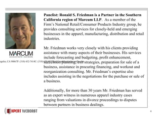 6
Panelist: Ronald S. Friedman is a Partner in the Southern
California region of Marcum LLP. As a member of the
Firm’s National Retail/Consumer Products Industry group, he
provides consulting services for closely-held and emerging
businesses in the apparel, manufacturing, distribution and retail
industries.
Mr. Friedman works very closely with his clients providing
assistance with many aspects of their businesses. His services
include forecasting and budgeting, profit enhancement,
succession planning, exit strategies, preparation for sale of a
business, assistance in procuring financing, and workout and
reorganization consulting. Mr. Friedman’s expertise also
includes assisting in the negotiations for the purchase or sale of
a business.
Additionally, for more than 30 years Mr. Friedman has served
as an expert witness in numerous apparel industry cases
ranging from valuations in divorce proceedings to disputes
between partners in business dealings.
ngeles, CA 90067P: (310) 432-7414C: (310) 629-0827Ron.Friedman@marcumllp.com
 