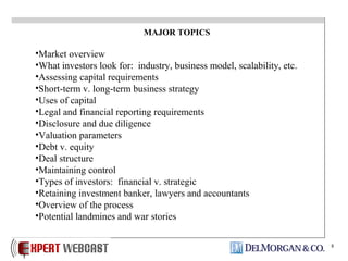 8
MAJOR TOPICS
•Market overview
•What investors look for: industry, business model, scalability, etc.
•Assessing capital requirements
•Short-term v. long-term business strategy
•Uses of capital
•Legal and financial reporting requirements
•Disclosure and due diligence
•Valuation parameters
•Debt v. equity
•Deal structure
•Maintaining control
•Types of investors: financial v. strategic
•Retaining investment banker, lawyers and accountants
•Overview of the process
•Potential landmines and war stories
 