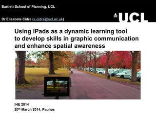 Using iPads as a dynamic learning tool
to develop skills in graphic communication
and enhance spatial awareness
IHE 2014
20th March 2014, Paphos
Bartlett School of Planning, UCL
Dr Elisabete Cidre (e.cidre@ucl.ac.uk)
 