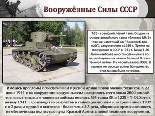 Вооружённые Силы СССР
Имелись проблемы с обеспечением Красной Армии новой боевой техникой. К 22
июня 1941 г. на вооружении воздушных сил находилось всего около 2000 самолё-
тов новых типов, а в танковых войсках имелось 594 танка КВ и 1225 – Т-34. Хотя к
началу 1941 г. производство самолётов и танков увеличилось по сравнению с 1937
г. в 2 раза, а орудий и винтовок – более чем в 2,5 раза, оборонная промышленность
не обеспечивала полностью нужд Красной Армии в новой технике и вооружении.
Т-26 - советский лёгкий танк. Создан на
основе английского танка «Виккерс Mk.E»
(так же известный как "Виккерс 6-тон-
ный"), закупленного в 1930 г. Принят на
вооружение в СССР в 1931 г. Танки Т-26
были наиболее многочисленными в со-
ветской армии на начало Великой Отечес-
твенной войны. Их насчитывалось 9998. В
первые же месяцы войны большинство
этих танков было потеряно.
 
