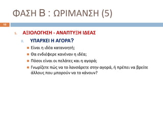 ΦΑΣΗ B : ΩΡΙΜΑΝΣΗ (5)
5. ΑΞΙΟΛΟΓΗΣΗ - ΑΝΑΠΤΥΞΗ ΙΔΕΑΣ
II. ΥΠΑΡΧΕΙ Η ΑΓΟΡΑ?
 Είναι η ιδέα κατανοητή;
 Θα ενδιέφερε κανέναν η ιδέα;
 Πόσοι είναι οι πελάτες και η αγορά;
 Γνωρίζετε πώς να το λανσάρετε στην αγορά, ή πρέπει να βρείτε
άλλους που μπορούν να το κάνουν?
10
 