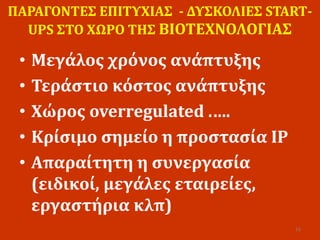 ΠΑΡΑΓΟΝΤΕΣ ΕΠΙΤΥΧΙΑΣ - ΔΥΣΚΟΛΙΕΣ START-
UPS ΣΤΟ ΧΩΡΟ ΤΗΣ ΒΙΟΤΕΧΝΟΛΟΓΙΑΣ
• Μεγάλος χρόνος ανάπτυξης
• Τεράστιο κόστος ανάπτυξης
• Χώρος overregulated .….
• Κρίσιμο σημείο η προστασία IP
• Απαραίτητη η συνεργασία
(ειδικοί, μεγάλες εταιρείες,
εργαστήρια κλπ)
16
 