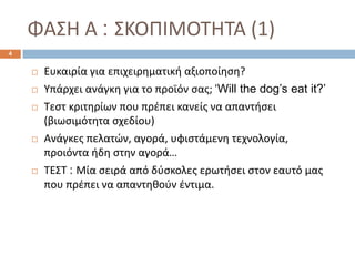 ΦΑΣΗ Α : ΣΚΟΠΙΜΟΤΗΤΑ (1)
 Ευκαιρία για επιχειρηματική αξιοποίηση?
 Υπάρχει ανάγκη για το προϊόν σας; ‘Will the dog’s eat it?’
 Τεστ κριτηρίων που πρέπει κανείς να απαντήσει
(βιωσιμότητα σχεδίου)
 Ανάγκες πελατών, αγορά, υφιστάμενη τεχνολογία,
προιόντα ήδη στην αγορά…
 ΤΕΣΤ : Μία σειρά από δύσκολες ερωτήσει στον εαυτό μας
που πρέπει να απαντηθούν έντιμα.
4
 