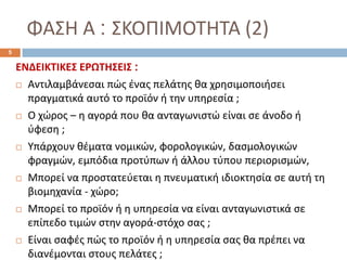 ΦΑΣΗ Α : ΣΚΟΠΙΜΟΤΗΤΑ (2)
ΕΝΔΕΙΚΤΙΚΕΣ ΕΡΩΤΗΣΕΙΣ :
 Αντιλαμβάνεσαι πώς ένας πελάτης θα χρησιμοποιήσει
πραγματικά αυτό το προϊόν ή την υπηρεσία ;
 Ο χώρος – η αγορά που θα ανταγωνιστώ είναι σε άνοδο ή
ύφεση ;
 Υπάρχουν θέματα νομικών, φορολογικών, δασμολογικών
φραγμών, εμπόδια προτύπων ή άλλου τύπου περιορισμών,
 Μπορεί να προστατεύεται η πνευματική ιδιοκτησία σε αυτή τη
βιομηχανία - χώρο;
 Μπορεί το προϊόν ή η υπηρεσία να είναι ανταγωνιστικά σε
επίπεδο τιμών στην αγορά-στόχο σας ;
 Είναι σαφές πώς το προϊόν ή η υπηρεσία σας θα πρέπει να
διανέμονται στους πελάτες ;
5
 
