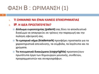ΦΑΣΗ B : ΩΡΙΜΑΝΣΗ (1)
1. ΤΙ ΣΗΜΑΙΝΕΙ ΝΑ ΕΊΝΑΙ ΚΑΝΕΙΣ ΕΠΙΧΕΙΡΗΜΑΤΙΑΣ
2. IP. Η ΙΔΕΑ ΠΡΟΣΤΑΤΕΥΕΤΑΙ?
 Δίπλωμα ευρεσιτεχνίας (patent) σας δίνει το αποκλειστικό
δικαίωμα να απαγορεύει σε τρίτους την παραγωγή και την
πώληση εφεύρεσή σας.
 Το εμπορικό σήμα (trademark) προσφέρει προστασία για τα
χαρακτηριστικά απεικόνισης, τα σύμβολα, τα λογότυπα και τα
χρώματα.
 Τα πνευματικά δικαιώματα (copyrights) προστατεύουν
πρωτότυπα έργα των δημιουργών μουσικής, συνθετών,
προγραμματιστών και σεναριογράφων.
6
 
