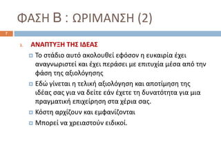 ΦΑΣΗ B : ΩΡΙΜΑΝΣΗ (2)
3. ΑΝΑΠΤΥΞΗ ΤΗΣ ΙΔΕΑΣ
 Το στάδιο αυτό ακολουθεί εφόσον η ευκαιρία έχει
αναγνωριστεί και έχει περάσει με επιτυχία μέσα από την
φάση της αξιολόγησης
 Εδώ γίνεται η τελική αξιολόγηση και αποτίμηση της
ιδέας σας για να δείτε εάν έχετε τη δυνατότητα για μια
πραγματική επιχείρηση στα χέρια σας.
 Κόστη αρχίζουν και εμφανίζονται
 Μπορεί να χρειαστούν ειδικοί.
7
 