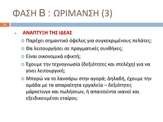 ΦΑΣΗ B : ΩΡΙΜΑΝΣΗ (3)
4. ΑΝΑΠΤΥΞΗ ΤΗΣ ΙΔΕΑΣ
 Παρέχει σημαντικό όφελος για συγκεκριμένους πελάτες;
 Θα λειτουργήσει σε πραγματικές συνθήκες;
 Είναι οικονομικά εφικτή;
 Έχουμε την τεχνογνωσία (δεξιότητες και στελέχη) για να
γίνει λειτουργική;
 Μπορώ να το λανσάρω στην αγορά; Δηλαδή, έχουμε την
ομάδα με τα απαραίτητα εργαλεία – δεξιότητες
μάρκετινγκ και πωλήσεων, ή απαιτούντα ικανοί και
εξειδικευμένοι εταίροι;
8
 