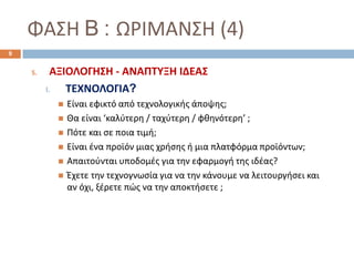 ΦΑΣΗ B : ΩΡΙΜΑΝΣΗ (4)
5. ΑΞΙΟΛΟΓΗΣΗ - ΑΝΑΠΤΥΞΗ ΙΔΕΑΣ
I. ΤΕΧΝΟΛΟΓΙΑ?
 Είναι εφικτό από τεχνολογικής άποψης;
 Θα είναι ‘καλύτερη / ταχύτερη / φθηνότερη’ ;
 Πότε και σε ποια τιμή;
 Είναι ένα προϊόν μιας χρήσης ή μια πλατφόρμα προϊόντων;
 Απαιτούνται υποδομές για την εφαρμογή της ιδέας?
 Έχετε την τεχνογνωσία για να την κάνουμε να λειτουργήσει και
αν όχι, ξέρετε πώς να την αποκτήσετε ;
9
 