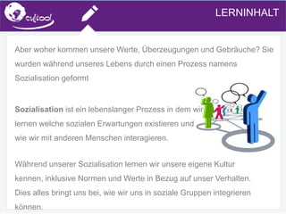 SIMS.U4.E1
Culture of Sharing and Online Reputation Handling (Management)
SIMS.U1.E2
Social Media TechnologiesLERNINHALT
Aber woher kommen unsere Werte, Überzeugungen und Gebräuche? Sie
wurden während unseres Lebens durch einen Prozess namens
Sozialisation geformt
Sozialisation ist ein lebenslanger Prozess in dem wir
lernen welche sozialen Erwartungen existieren und
wie wir mit anderen Menschen interagieren.
Während unserer Sozialisation lernen wir unsere eigene Kultur
kennen, inklusive Normen und Werte in Bezug auf unser Verhalten.
Dies alles bringt uns bei, wie wir uns in soziale Gruppen integrieren
können.
 