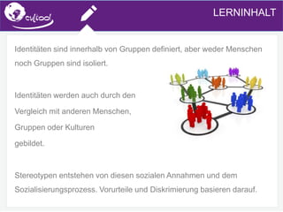 SIMS.U4.E1
Culture of Sharing and Online Reputation Handling (Management)
SIMS.U1.E2
Social Media TechnologiesLERNINHALT
Identitäten sind innerhalb von Gruppen definiert, aber weder Menschen
noch Gruppen sind isoliert.
Identitäten werden auch durch den
Vergleich mit anderen Menschen,
Gruppen oder Kulturen
gebildet.
Stereotypen entstehen von diesen sozialen Annahmen und dem
Sozialisierungsprozess. Vorurteile und Diskrimierung basieren darauf.
 