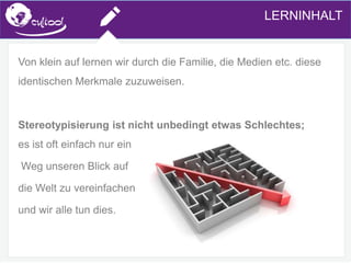 SIMS.U4.E1
Culture of Sharing and Online Reputation Handling (Management)
SIMS.U1.E2
Social Media TechnologiesLERNINHALT
Von klein auf lernen wir durch die Familie, die Medien etc. diese
identischen Merkmale zuzuweisen.
Stereotypisierung ist nicht unbedingt etwas Schlechtes;
es ist oft einfach nur ein
Weg unseren Blick auf
die Welt zu vereinfachen
und wir alle tun dies.
 