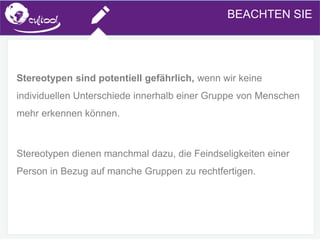 SIMS.U4.E1
Culture of Sharing and Online Reputation Handling (Management)
SIMS.U1.E2
Social Media TechnologiesBEACHTEN SIE
Stereotypen sind potentiell gefährlich, wenn wir keine
individuellen Unterschiede innerhalb einer Gruppe von Menschen
mehr erkennen können.
Stereotypen dienen manchmal dazu, die Feindseligkeiten einer
Person in Bezug auf manche Gruppen zu rechtfertigen.
 