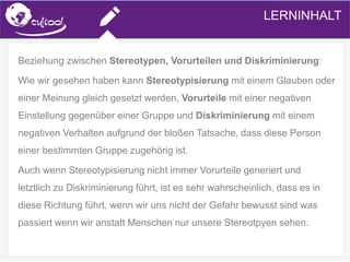 SIMS.U4.E1
Culture of Sharing and Online Reputation Handling (Management)
SIMS.U1.E2
Social Media TechnologiesLERNINHALT
Beziehung zwischen Stereotypen, Vorurteilen und Diskriminierung:
Wie wir gesehen haben kann Stereotypisierung mit einem Glauben oder
einer Meinung gleich gesetzt werden, Vorurteile mit einer negativen
Einstellung gegenüber einer Gruppe und Diskriminierung mit einem
negativen Verhalten aufgrund der bloßen Tatsache, dass diese Person
einer bestimmten Gruppe zugehörig ist.
Auch wenn Stereotypisierung nicht immer Vorurteile generiert und
letztlich zu Diskriminierung führt, ist es sehr wahrscheinlich, dass es in
diese Richtung führt, wenn wir uns nicht der Gefahr bewusst sind was
passiert wenn wir anstatt Menschen nur unsere Stereotpyen sehen.
 