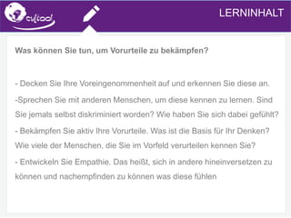 SIMS.U4.E1
Culture of Sharing and Online Reputation Handling (Management)
SIMS.U1.E2
Social Media Technologies
Was können Sie tun, um Vorurteile zu bekämpfen?
- Decken Sie Ihre Voreingenommenheit auf und erkennen Sie diese an.
-Sprechen Sie mit anderen Menschen, um diese kennen zu lernen. Sind
Sie jemals selbst diskriminiert worden? Wie haben Sie sich dabei gefühlt?
- Bekämpfen Sie aktiv Ihre Vorurteile. Was ist die Basis für Ihr Denken?
Wie viele der Menschen, die Sie im Vorfeld verurteilen kennen Sie?
- Entwickeln Sie Empathie. Das heißt, sich in andere hineinversetzen zu
können und nachempfinden zu können was diese fühlen
LERNINHALT
 