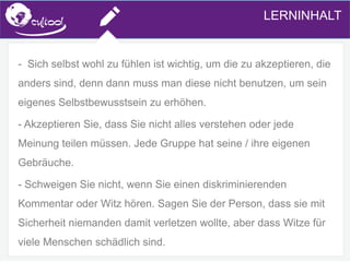 SIMS.U4.E1
Culture of Sharing and Online Reputation Handling (Management)
SIMS.U1.E2
Social Media Technologies
- Sich selbst wohl zu fühlen ist wichtig, um die zu akzeptieren, die
anders sind, denn dann muss man diese nicht benutzen, um sein
eigenes Selbstbewusstsein zu erhöhen.
- Akzeptieren Sie, dass Sie nicht alles verstehen oder jede
Meinung teilen müssen. Jede Gruppe hat seine / ihre eigenen
Gebräuche.
- Schweigen Sie nicht, wenn Sie einen diskriminierenden
Kommentar oder Witz hören. Sagen Sie der Person, dass sie mit
Sicherheit niemanden damit verletzen wollte, aber dass Witze für
viele Menschen schädlich sind.
LERNINHALT
 