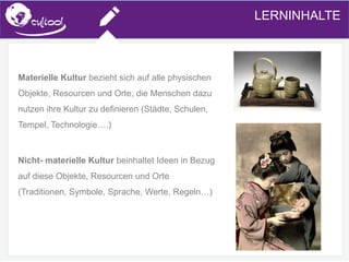 SIMS.U4.E1
Culture of Sharing and Online Reputation Handling (Management)
SIMS.U1.E2
Social Media TechnologiesLERNINHALTE
Materielle Kultur bezieht sich auf alle physischen
Objekte, Resourcen und Orte, die Menschen dazu
nutzen ihre Kultur zu definieren (Städte, Schulen,
Tempel, Technologie….)
Nicht- materielle Kultur beinhaltet Ideen in Bezug
auf diese Objekte, Resourcen und Orte
(Traditionen, Symbole, Sprache, Werte, Regeln…)
 