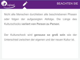 SIMS.U4.E1
Culture of Sharing and Online Reputation Handling (Management)
SIMS.U1.E2
Social Media TechnologiesBEACHTEN SIE
Nicht alle Menschen durchleben alle beschriebenen Phasen
oder folgen der aufgezeigten Abfolge. Die Länge des
Kulturschocks variiert von Person zu Person.
Der Kulturschock wird genauso so groß sein wie der
Unterschied zwischen der eigenen und der neuen Kultur ist.
 