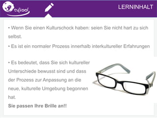 SIMS.U4.E1
Culture of Sharing and Online Reputation Handling (Management)
SIMS.U1.E2
Social Media TechnologiesLERNINHALT
• Wenn Sie einen Kulturschock haben: seien Sie nicht hart zu sich
selbst.
• Es ist ein normaler Prozess innerhalb interkultureller Erfahrungen
• Es bedeutet, dass Sie sich kultureller
Unterschiede bewusst sind und dass
der Prozess zur Anpassung an die
neue, kulturelle Umgebung begonnen
hat.
Sie passen Ihre Brille an!!
 