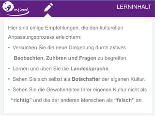 SIMS.U4.E1
Culture of Sharing and Online Reputation Handling (Management)
SIMS.U1.E2
Social Media TechnologiesLERNINHALT
Hier sind einige Empfehlungen, die den kulturellen
Anpassungsprozess erleichtern:
• Versuchen Sie die neue Umgebung durch aktives
Beobachten, Zuhören und Fragen zu begreifen.
• Lernen und üben Sie die Landessprache.
• Sehen Sie sich selbst als Botschafter der eigenen Kultur.
• Sehen Sie die Gewohnheiten Ihrer eigenen Kultur nicht als
“richtig” und die der anderen Menschen als “falsch” an.
 