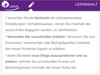 SIMS.U4.E1
Culture of Sharing and Online Reputation Handling (Management)
SIMS.U1.E2
Social Media TechnologiesLERNINHALT
• Versuchen Sie im Vorhinein die schockierendsten
Einstellungen/ Verhaltensweisen, denen Sie innerhalb der
neuen Kultur begegnen werden, zu identifizieren.
• Vermeiden Sie vorschnelles Urteilen: Versuchen Sie sich
Komisches, Verwirrendes oder Beängstigendes innerhalb
des neuen Kontextes logisch zu erklären.
• Seien Sie bereit neue Dinge auszuprobieren und zu
erleben: nehmen Sie an kulturellen Events und
Sportereignissen innerhalb der neuen Kultur teil.
 