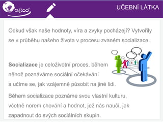 SIMS.U4.E1
Culture of Sharing and Online Reputation Handling (Management)
SIMS.U1.E2
Social Media TechnologiesUČEBNÍ LÁTKA
Odkud však naše hodnoty, víra a zvyky pocházejí? Vytvořily
se v průběhu našeho života v procesu zvaném socializace.
Socializace je celoživotní proces, během
něhož poznáváme sociální očekávání
a učíme se, jak vzájemně působit na jiné lidi.
Během socializace poznáme svou vlastní kulturu,
včetně norem chování a hodnot, jež nás naučí, jak
zapadnout do svých sociálních skupin.
 