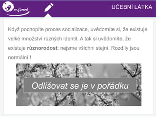SIMS.U4.E1
Culture of Sharing and Online Reputation Handling (Management)
SIMS.U1.E2
Social Media TechnologiesUČEBNÍ LÁTKA
Když pochopíte proces socializace, uvědomíte si, že existuje
velké množství různých identit. A tak si uvědomíte, že
existuje různorodost: nejsme všichni stejní. Rozdíly jsou
normální!!
Odlišovat se je v pořádku
 