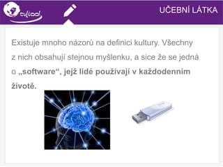 SIMS.U4.E1
Culture of Sharing and Online Reputation Handling (Management)
SIMS.U1.E2
Social Media TechnologiesUČEBNÍ LÁTKA
Existuje mnoho názorů na definici kultury. Všechny
z nich obsahují stejnou myšlenku, a sice že se jedná
o „software“, jejž lidé používají v každodenním
životě.
 