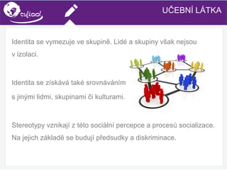 SIMS.U4.E1
Culture of Sharing and Online Reputation Handling (Management)
SIMS.U1.E2
Social Media TechnologiesUČEBNÍ LÁTKA
Identita se vymezuje ve skupině. Lidé a skupiny však nejsou
v izolaci.
Identita se získává také srovnáváním
s jinými lidmi, skupinami či kulturami.
Stereotypy vznikají z této sociální percepce a procesů socializace.
Na jejich základě se budují předsudky a diskriminace.
 